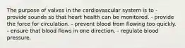 The purpose of valves in the cardiovascular system is to - provide sounds so that heart health can be monitored. - provide the force for circulation. - prevent blood from flowing too quickly. - ensure that blood flows in one direction. - regulate blood pressure.