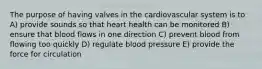 The purpose of having valves in the cardiovascular system is to A) provide sounds so that heart health can be monitored B) ensure that blood flows in one direction C) prevent blood from flowing too quickly D) regulate blood pressure E) provide the force for circulation