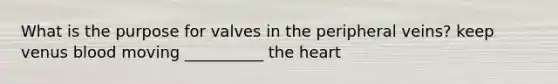 What is the purpose for valves in the peripheral veins? keep venus blood moving __________ the heart