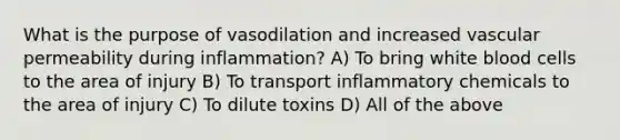 What is the purpose of vasodilation and increased vascular permeability during inflammation? A) To bring white blood cells to the area of injury B) To transport inflammatory chemicals to the area of injury C) To dilute toxins D) All of the above