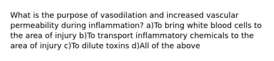 What is the purpose of vasodilation and increased vascular permeability during inflammation? a)To bring white blood cells to the area of injury b)To transport inflammatory chemicals to the area of injury c)To dilute toxins d)All of the above