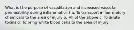 What is the purpose of vasodilation and increased vascular permeability during inflammation? a. To transport inflammatory chemicals to the area of injury b. All of the above c. To dilute toxins d. To bring white blood cells to the area of injury