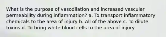 What is the purpose of vasodilation and increased vascular permeability during inflammation? a. To transport inflammatory chemicals to the area of injury b. All of the above c. To dilute toxins d. To bring white blood cells to the area of injury