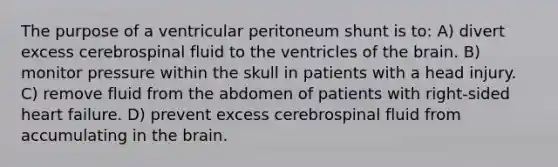 The purpose of a ventricular peritoneum shunt is to: A) divert excess cerebrospinal fluid to the ventricles of the brain. B) monitor pressure within the skull in patients with a head injury. C) remove fluid from the abdomen of patients with right-sided heart failure. D) prevent excess cerebrospinal fluid from accumulating in the brain.