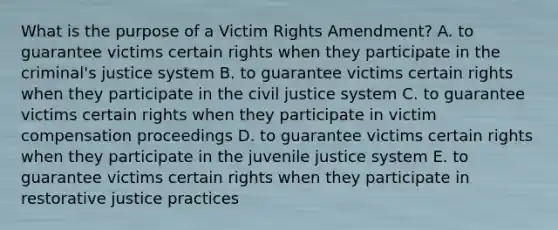 What is the purpose of a Victim Rights Amendment? A. to guarantee victims certain rights when they participate in the criminal's justice system B. to guarantee victims certain rights when they participate in the civil justice system C. to guarantee victims certain rights when they participate in victim compensation proceedings D. to guarantee victims certain rights when they participate in the juvenile justice system E. to guarantee victims certain rights when they participate in restorative justice practices