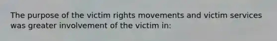 The purpose of the victim rights movements and victim services was greater involvement of the victim in: