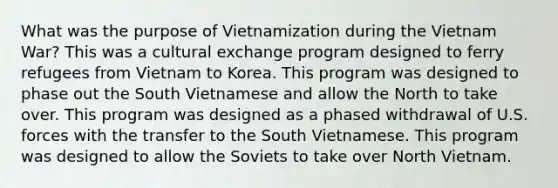 What was the purpose of Vietnamization during the Vietnam War? This was a cultural exchange program designed to ferry refugees from Vietnam to Korea. This program was designed to phase out the South Vietnamese and allow the North to take over. This program was designed as a phased withdrawal of U.S. forces with the transfer to the South Vietnamese. This program was designed to allow the Soviets to take over North Vietnam.