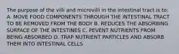 The purpose of the villi and microvilli in the intestinal tract is to: A. MOVE FOOD COMPONENTS THROUGH THE INTESTINAL TRACT TO BE REMOVED FROM THE BODY B. REDUCES THE ABSORBING SURFACE OF THE INTESTINES C. PEVENT NUTRIENTS FROM BEING ABSORBED D. TRAP NUTRIENT PARTICLES AND ABSORB THEM INTO INTESTINAL CELLS