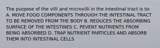 The purpose of the villi and microvilli in the intestinal tract is to: A. MOVE FOOD COMPONENTS THROUGH THE INTESTINAL TRACT TO BE REMOVED FROM THE BODY B. REDUCES THE ABSORBING SURFACE OF THE INTESTINES C. PEVENT NUTRIENTS FROM BEING ABSORBED D. TRAP NUTRIENT PARTICLES AND ABSORB THEM INTO INTESTINAL CELLS