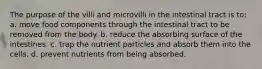 The purpose of the villi and microvilli in the intestinal tract is to: a. move food components through the intestinal tract to be removed from the body. b. reduce the absorbing surface of the intestines. c. trap the nutrient particles and absorb them into the cells. d. prevent nutrients from being absorbed.