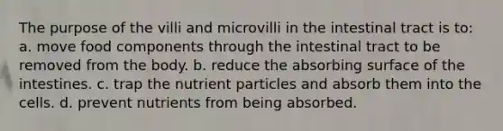 The purpose of the villi and microvilli in the intestinal tract is to: a. move food components through the intestinal tract to be removed from the body. b. reduce the absorbing surface of the intestines. c. trap the nutrient particles and absorb them into the cells. d. prevent nutrients from being absorbed.