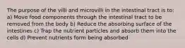 The purpose of the villi and microvilli in the intestinal tract is to: a) Move food components through the intestinal tract to be removed from the body b) Reduce the absorbing surface of the intestines c) Trap the nutrient particles and absorb them into the cells d) Prevent nutrients form being absorbed