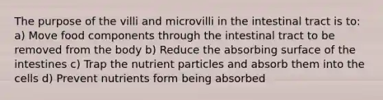 The purpose of the villi and microvilli in the intestinal tract is to: a) Move food components through the intestinal tract to be removed from the body b) Reduce the absorbing surface of the intestines c) Trap the nutrient particles and absorb them into the cells d) Prevent nutrients form being absorbed