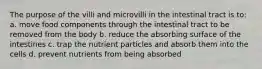 The purpose of the villi and microvilli in the intestinal tract is to: a. move food components through the intestinal tract to be removed from the body b. reduce the absorbing surface of the intestines c. trap the nutrient particles and absorb them into the cells d. prevent nutrients from being absorbed