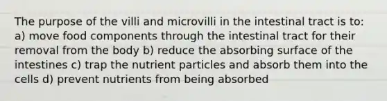 The purpose of the villi and microvilli in the intestinal tract is to: a) move food components through the intestinal tract for their removal from the body b) reduce the absorbing surface of the intestines c) trap the nutrient particles and absorb them into the cells d) prevent nutrients from being absorbed