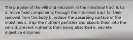 The purpose of the villi and microvilli in the intestinal tract is to: a. move food components through the intestinal tract for their removal from the body b. reduce the absorbing surface of the intestines c. trap the nutrient particles and absorb them into the cells d. prevent nutrients from being absorbed e. secrete digestive enzymes