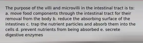 The purpose of the villi and microvilli in the intestinal tract is to: a. move food components through the intestinal tract for their removal from the body b. reduce the absorbing surface of the intestines c. trap the nutrient particles and absorb them into the cells d. prevent nutrients from being absorbed e. secrete <a href='https://www.questionai.com/knowledge/kK14poSlmL-digestive-enzymes' class='anchor-knowledge'>digestive enzymes</a>