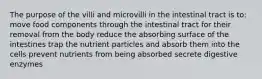 The purpose of the villi and microvilli in the intestinal tract is to: move food components through the intestinal tract for their removal from the body reduce the absorbing surface of the intestines trap the nutrient particles and absorb them into the cells prevent nutrients from being absorbed secrete digestive enzymes