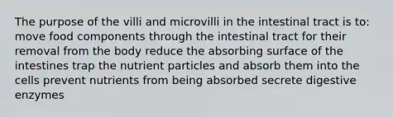 The purpose of the villi and microvilli in the intestinal tract is to: move food components through the intestinal tract for their removal from the body reduce the absorbing surface of the intestines trap the nutrient particles and absorb them into the cells prevent nutrients from being absorbed secrete <a href='https://www.questionai.com/knowledge/kK14poSlmL-digestive-enzymes' class='anchor-knowledge'>digestive enzymes</a>