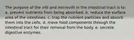 The purpose of the villi and microvilli in the intestinal tract is to: a. prevent nutrients from being absorbed. b. reduce the surface area of the intestines. c. trap the nutrient particles and absorb them into the cells. d. move food components through the intestinal tract for their removal from the body. e. secrete digestive enzymes.