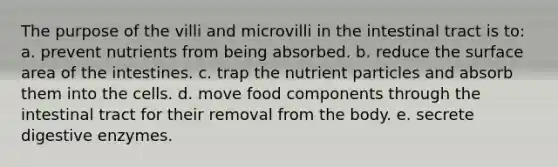 The purpose of the villi and microvilli in the intestinal tract is to: a. prevent nutrients from being absorbed. b. reduce the surface area of the intestines. c. trap the nutrient particles and absorb them into the cells. d. move food components through the intestinal tract for their removal from the body. e. secrete digestive enzymes.