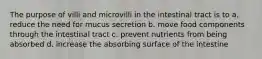 The purpose of villi and microvilli in the intestinal tract is to a. reduce the need for mucus secretion b. move food components through the intestinal tract c. prevent nutrients from being absorbed d. increase the absorbing surface of the intestine