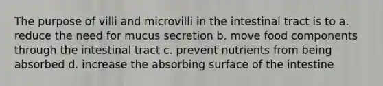 The purpose of villi and microvilli in the intestinal tract is to a. reduce the need for mucus secretion b. move food components through the intestinal tract c. prevent nutrients from being absorbed d. increase the absorbing surface of the intestine