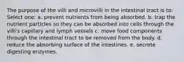 The purpose of the villi and microvilli in the intestinal tract is to:​ Select one: a. ​prevent nutrients from being absorbed. b. ​trap the nutrient particles so they can be absorbed into cells through the villi's capillary and lymph vessels c. ​move food components through the intestinal tract to be removed from the body. d. reduce the absorbing surface of the intestines.​ e. ​secrete digesting enzymes.