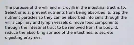 The purpose of the villi and microvilli in the intestinal tract is to:​ Select one: a. ​prevent nutrients from being absorbed. b. ​trap the nutrient particles so they can be absorbed into cells through the villi's capillary and lymph vessels c. ​move food components through the intestinal tract to be removed from the body. d. reduce the absorbing surface of the intestines.​ e. ​secrete digesting enzymes.