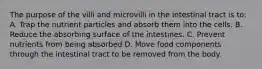 The purpose of the villi and microvilli in the intestinal tract is to: A. Trap the nutrient particles and absorb them into the cells. B. Reduce the absorbing surface of the intestines. C. Prevent nutrients from being absorbed D. Move food components through the intestinal tract to be removed from the body.