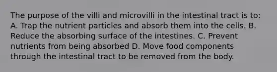 The purpose of the villi and microvilli in the intestinal tract is to: A. Trap the nutrient particles and absorb them into the cells. B. Reduce the absorbing surface of the intestines. C. Prevent nutrients from being absorbed D. Move food components through the intestinal tract to be removed from the body.