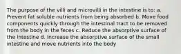 The purpose of the villi and microvilli in the intestine is to: a. Prevent fat soluble nutrients from being absorbed b. Move food components quickly through the intestinal tract to be removed from the body in the feces c. Reduce the absorptive surface of the intestine d. Increase the absorptive surface of the small intestine and move nutrients into the body