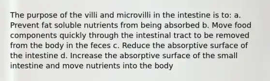 The purpose of the villi and microvilli in the intestine is to: a. Prevent fat soluble nutrients from being absorbed b. Move food components quickly through the intestinal tract to be removed from the body in the feces c. Reduce the absorptive surface of the intestine d. Increase the absorptive surface of <a href='https://www.questionai.com/knowledge/kt623fh5xn-the-small-intestine' class='anchor-knowledge'>the small intestine</a> and move nutrients into the body