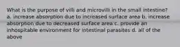 What is the purpose of villi and microvilli in the small intestine? a. increase absorption due to increased surface area b. increase absorption due to decreased surface area c. provide an inhospitable environment for intestinal parasites d. all of the above