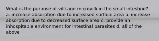 What is the purpose of villi and microvilli in the small intestine? a. increase absorption due to increased surface area b. increase absorption due to decreased surface area c. provide an inhospitable environment for intestinal parasites d. all of the above