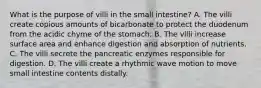 What is the purpose of villi in the small intestine? A. The villi create copious amounts of bicarbonate to protect the duodenum from the acidic chyme of the stomach. B. The villi increase surface area and enhance digestion and absorption of nutrients. C. The villi secrete the pancreatic enzymes responsible for digestion. D. The villi create a rhythmic wave motion to move small intestine contents distally.