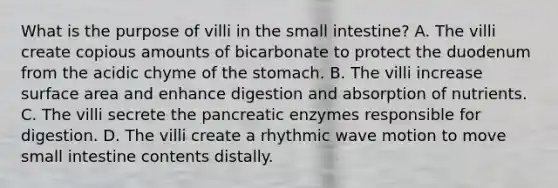 What is the purpose of villi in the small intestine? A. The villi create copious amounts of bicarbonate to protect the duodenum from the acidic chyme of the stomach. B. The villi increase surface area and enhance digestion and absorption of nutrients. C. The villi secrete the pancreatic enzymes responsible for digestion. D. The villi create a rhythmic wave motion to move small intestine contents distally.