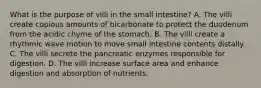 What is the purpose of villi in the small intestine? A. The villi create copious amounts of bicarbonate to protect the duodenum from the acidic chyme of the stomach. B. The villi create a rhythmic wave motion to move small intestine contents distally. C. The villi secrete the pancreatic enzymes responsible for digestion. D. The villi increase surface area and enhance digestion and absorption of nutrients.