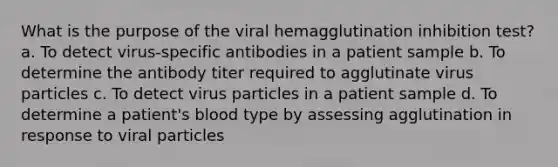 What is the purpose of the viral hemagglutination inhibition test? a. To detect virus-specific antibodies in a patient sample b. To determine the antibody titer required to agglutinate virus particles c. To detect virus particles in a patient sample d. To determine a patient's blood type by assessing agglutination in response to viral particles