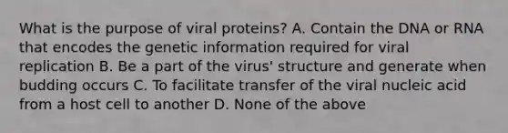 What is the purpose of viral proteins? A. Contain the DNA or RNA that encodes the genetic information required for viral replication B. Be a part of the virus' structure and generate when budding occurs C. To facilitate transfer of the viral nucleic acid from a host cell to another D. None of the above