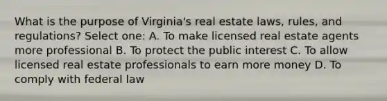 What is the purpose of Virginia's real estate laws, rules, and regulations? Select one: A. To make licensed real estate agents more professional B. To protect the public interest C. To allow licensed real estate professionals to earn more money D. To comply with federal law