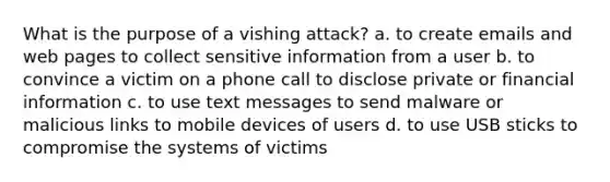 What is the purpose of a vishing attack? a. to create emails and web pages to collect sensitive information from a user b. to convince a victim on a phone call to disclose private or financial information c. to use text messages to send malware or malicious links to mobile devices of users d. to use USB sticks to compromise the systems of victims