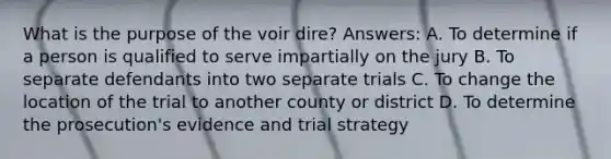 What is the purpose of the voir dire? Answers: A. To determine if a person is qualified to serve impartially on the jury B. To separate defendants into two separate trials C. To change the location of the trial to another county or district D. To determine the prosecution's evidence and trial strategy