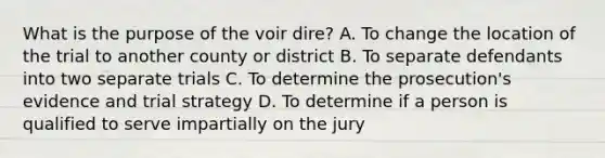 What is the purpose of the voir dire? A. To change the location of the trial to another county or district B. To separate defendants into two separate trials C. To determine the prosecution's evidence and trial strategy D. To determine if a person is qualified to serve impartially on the jury