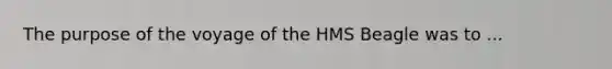 The purpose of the voyage of the HMS Beagle was to ...