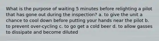 What is the purpose of waiting 5 minutes before relighting a pilot that has gone out during the inspection? a. to give the unit a chance to cool down before putting your hands near the pilot b. to prevent over-cycling c. to go get a cold beer d. to allow gasses to dissipate and become diluted