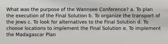 What was the purpose of the Wannsee Conference? a. To plan the execution of the Final Solution b. To organize the transport of the Jews c. To look for alternatives to the Final Solution d. To choose locations to implement the Final Solution e. To implement the Madagascar Plan