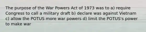 The purpose of the War Powers Act of 1973 was to a) require Congress to call a military draft b) declare was against Vietnam c) allow the POTUS more war powers d) limit the POTUS's power to make war