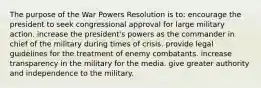 The purpose of the War Powers Resolution is to: encourage the president to seek congressional approval for large military action. increase the president's powers as the commander in chief of the military during times of crisis. provide legal guidelines for the treatment of enemy combatants. increase transparency in the military for the media. give greater authority and independence to the military.