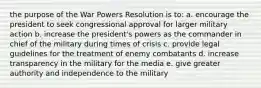 the purpose of the War Powers Resolution is to: a. encourage the president to seek congressional approval for larger military action b. increase the president's powers as the commander in chief of the military during times of crisis c. provide legal guidelines for the treatment of enemy combatants d. increase transparency in the military for the media e. give greater authority and independence to the military